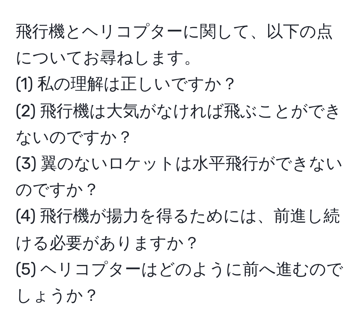 飛行機とヘリコプターに関して、以下の点についてお尋ねします。  
(1) 私の理解は正しいですか？  
(2) 飛行機は大気がなければ飛ぶことができないのですか？  
(3) 翼のないロケットは水平飛行ができないのですか？  
(4) 飛行機が揚力を得るためには、前進し続ける必要がありますか？  
(5) ヘリコプターはどのように前へ進むのでしょうか？