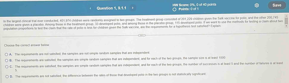 Question 1, 9.1.1 > HW Score: 0%, 0 of 40 points Save
Points: 0 of 1
In the largest clinical trial ever conducted, 401,974 children were randomly assigned to two groups. The treatment group consisted of 201,229 children given the Salk vaccine for polio, and the other 200,745
children were given a placebo. Among those in the treatment group, 33 developed polio, and among those in the placebo group, 115 developed polio. If we want to use the methods for testing a claim about two
population proportions to test the claim that the rate of polio is less for children given the Salk vaccine, are the requirements for a hypothesis test satisfied? Explain
Choose the correct answer below
A. The requirements are not satisfied; the samples are not simple random samples that are independent.
B. The requirements are satisifed; the samples are simple random samples that are independent, and for each of the two groups, the sample size is at least 1000
C. The requirements are satisfied; the samples are simple random samples that are independent, and for each of the two groups, the number of successes is at least 5 and the number of failures is at least
5.
D. The requirements are not satisfied; the difference between the rates of those that developed polio in the two groups is not statistically significant