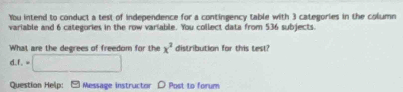 You intend to conduct a test of independence for a contingency table with 3 categories in the column 
variable and 6 categories in the row variable. You collect data from 536 subjects. 
What are the degrees of freedom for the x^2 distribution for this test? 
1.1. =□ 
Question Help: Message instructor D Post to forum