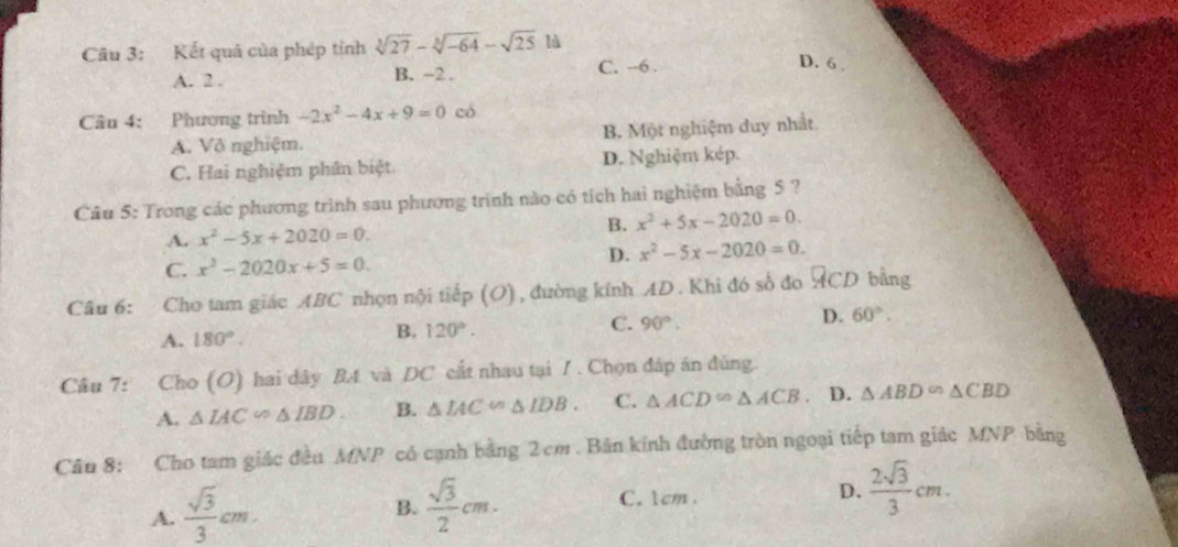 Kết quá của phép tỉnh sqrt[3](27)-sqrt[3](-64)-sqrt(25) là
A. 2. B. ~2. C. --6.
D. 6.
Câu 4: Phương trình -2x^2-4x+9=0 có
A. Vô nghiệm. B. Một nghiệm duy nhất.
C. Hai nghiệm phân biệt. D. Nghiệm kép.
Câu 5: Trong các phương trình sau phương trình nào có tích hai nghiệm bằng 5 ?
A. x^2-5x+2020=0. B. x^2+5x-2020=0.
C. x^2-2020x+5=0. D. x^2-5x-2020=0. 
Câu 6: Cho tam giác ABC nhọn nội tiếp (O) , đường kính AD. Khi đó số đo ACD bằng
A. 180°.
B. 120°.
C. 90°.
D. 60°. 
Câu 7: Cho (O) hai dây B4 và DC cất nhau tại / . Chọn đáp án đúng.
A. △ IAC∽ △ IBD B. △ IAC∽ △ IDB. C. △ ACD∽ △ ACB. D. △ ABD∽ △ CBD
Câu 8: Cho tam giác đều MNP có cạnh bằng 2 cm. Bản kính đường tròn ngoại tiếp tam giác MNP bằng
A.  sqrt(3)/3 cm
B.  sqrt(3)/2 cm. C. 1cm. D.  2sqrt(3)/3 cm.