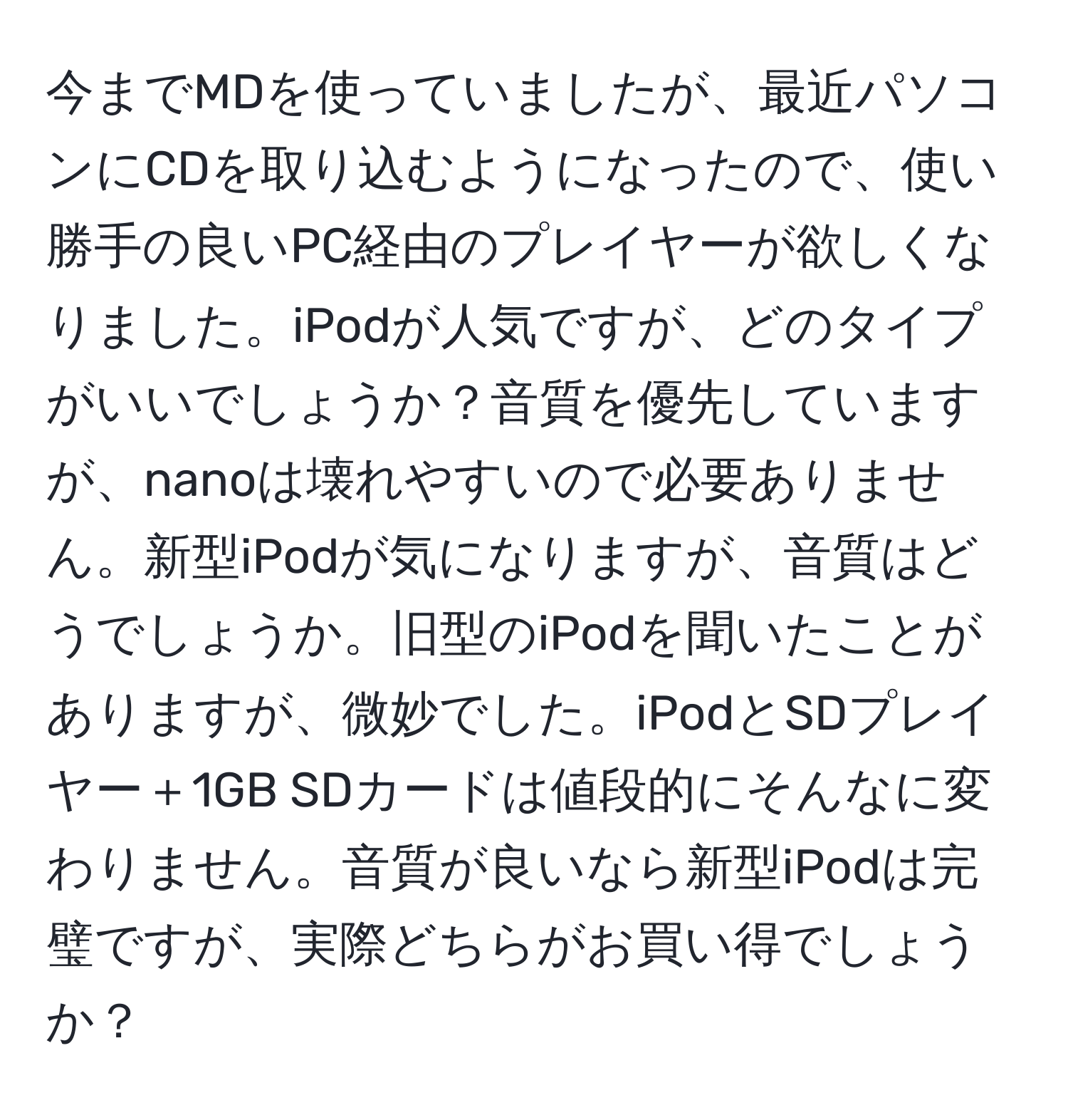 今までMDを使っていましたが、最近パソコンにCDを取り込むようになったので、使い勝手の良いPC経由のプレイヤーが欲しくなりました。iPodが人気ですが、どのタイプがいいでしょうか？音質を優先していますが、nanoは壊れやすいので必要ありません。新型iPodが気になりますが、音質はどうでしょうか。旧型のiPodを聞いたことがありますが、微妙でした。iPodとSDプレイヤー＋1GB SDカードは値段的にそんなに変わりません。音質が良いなら新型iPodは完璧ですが、実際どちらがお買い得でしょうか？