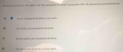 Siendo los sucesos A:' Ser varón' y B:'' Ser estudiante de letras'', la expresión P(A∩ B) representa la probabilidad de:
A) No ser estudiante de letras y ser varón.
B) Ser varón y ser estudiante de letras.
C) No ser varón y ser estudiante de letras.
D) Ser estudiante de letras y no ser varón.