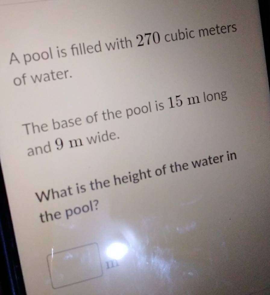 A pool is filled with 270 cubic meters
of water. 
The base of the pool is 15 m long 
and 9 m wide. 
What is the height of the water in 
the pool?
m