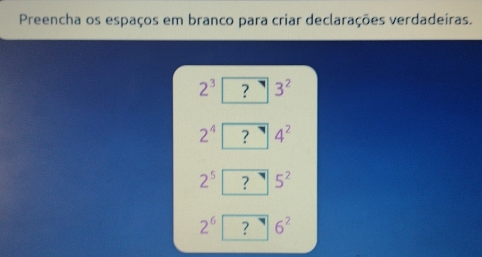 Preencha os espaços em branco para criar declarações verdadeiras.
2^3 ? 3^2
2^4 ? 4^2
2^5 ? 5^2
2^6 ? 6^2