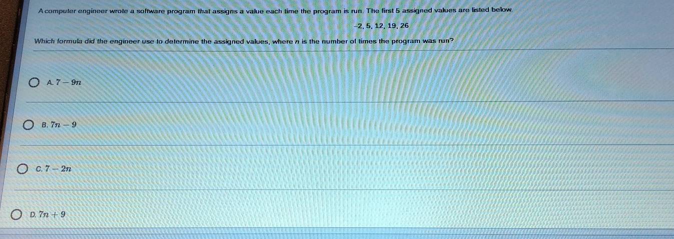 A computer engineer wrote a software program that assigns a value each time the program is run. The first 5 assigned values are listed below.
−2, 5, 12, 19, 26
Which formula did the engineer use to determine the assigned values, where n is the number of times the program was run?
A. 7-9n
B. 7n-9
C. 7-2n
D. 7n+9