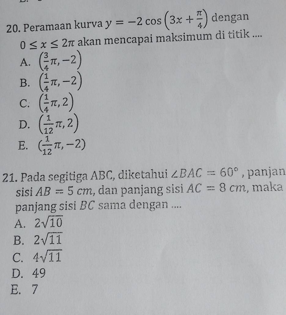 Peramaan kurva y=-2cos (3x+ π /4 ) dengan
0≤ x≤ 2π akan mencapai maksimum di titik ....
A. ( 3/4 π ,-2)
B. ( 1/4 π ,-2)
C. ( 1/4 π ,2)
D. ( 1/12 π ,2)
E. ( 1/12 π ,-2)
21. Pada segitiga ABC, diketahui ∠ BAC=60° , panjan 
sisi AB=5cm , dan panjang sisi AC=8cm , maka
panjang sisi BC sama dengan ....
A. 2sqrt(10)
B. 2sqrt(11)
C. 4sqrt(11)
D. 49
E. 7