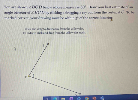 You are shown ∠ BCD below whose measure is 80°. Draw your best estimate of an 
angle bisector of ∠ BCD by clicking a dragging a ray out from the vertex at C. To be 
marked correct, your drawing must be within 5° of the correct bisector. 
Click and drag to draw a ray from the yellow dot. 
To redraw, click and drag from the yellow dot again.