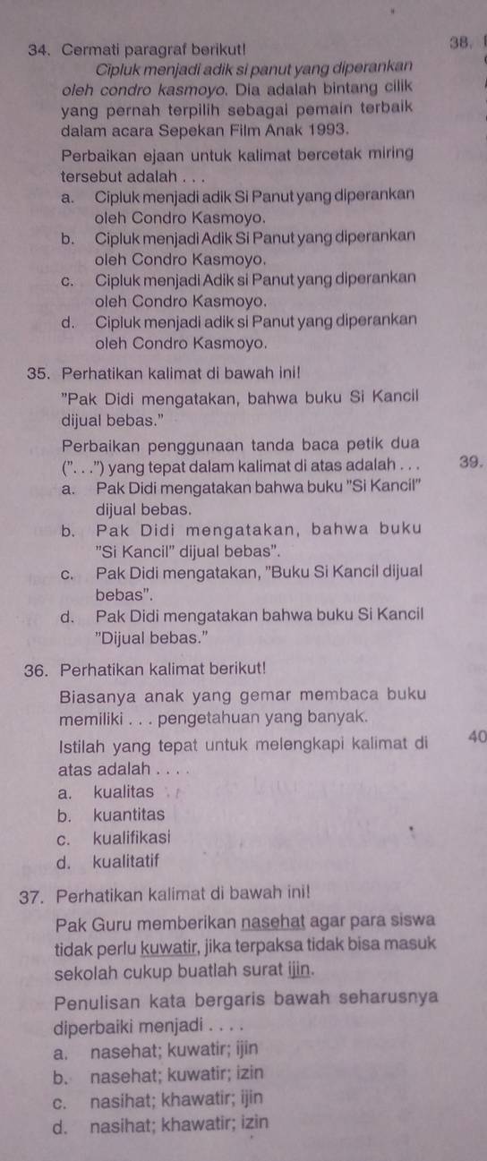 Cermati paragraf berikut!
38. 
Cipluk menjadi adik si panut yang diperankan
oleh condro kasmoyo. Dia adalah bintang cilik
yang pernah terpilih sebagai pemain terbaik 
dalam acara Sepekan Film Anak 1993.
Perbaikan ejaan untuk kalimat bercetak miring
tersebut adalah . . .
a. Cipluk menjadi adik Si Panut yang diperankan
oleh Condro Kasmoyo.
b. Cipluk menjadi Adik Si Panut yang diperankan
oleh Condro Kasmoyo.
c. Cipluk menjadi Adik si Panut yang diperankan
oleh Condro Kasmoyo.
d. Cipluk menjadi adik si Panut yang diperankan
oleh Condro Kasmoyo.
35. Perhatikan kalimat di bawah ini!
"Pak Didi mengatakan, bahwa buku Si Kancil
dijual bebas.”
Perbaikan penggunaan tanda baca petik dua
(”. . .”) yang tepat dalam kalimat di atas adalah . . . 39.
a. Pak Didi mengatakan bahwa buku 'Si Kancil"
dijual bebas.
b. Pak Didi mengatakan, bahwa buku
'Si Kancil' dijual bebas".
c. Pak Didi mengatakan, "Buku Si Kancil dijual
bebas".
d. Pak Didi mengatakan bahwa buku Si Kancil
"Dijual bebas."
36. Perhatikan kalimat berikut!
Biasanya anak yang gemar membaca buku
memiliki . . . pengetahuan yang banyak.
Istilah yang tepat untuk melengkapi kalimat di 40
atas adalah . .
a. kualitas
b. kuantitas
c. kualifikasi
d. kualitatif
37. Perhatikan kalimat di bawah ini!
Pak Guru memberikan nasehat agar para siswa
tidak perlu kuwatir, jika terpaksa tidak bisa masuk
sekolah cukup buatlah surat ijin.
Penulisan kata bergaris bawah seharusnya
diperbaiki menjadi . . . .
a. nasehat; kuwatir; ijin
b. nasehat; kuwatir; izin
c. nasihat; khawatir; ijin
d. nasihat; khawatir; izin