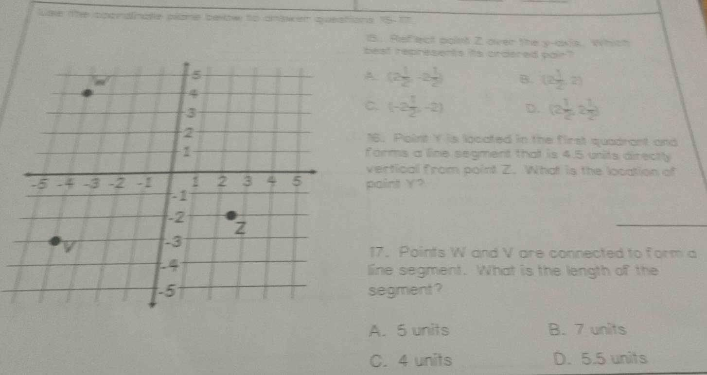 lte the cppndinate plame below to answer questions 15-17.
15. Reflect point 2 over the y-axis. Which
best represents its ordered pair?
A. (2 1/2 ,-2 1/2 ) B. (2 1/2 ,2)
C. (-2 1/2 ,-2) D. (2 1/2 ,2 1/2 )
16. Point Y is located in the first quadrant and
forms a line segment that is 4.5 units directly
vertical from point Z. What is the location of
paint Y?
17. Points W and V are connected to form a
line segment. What is the length of the
segment ?
A. 5 units B. 7 units
C. 4 units D. 5.5 units