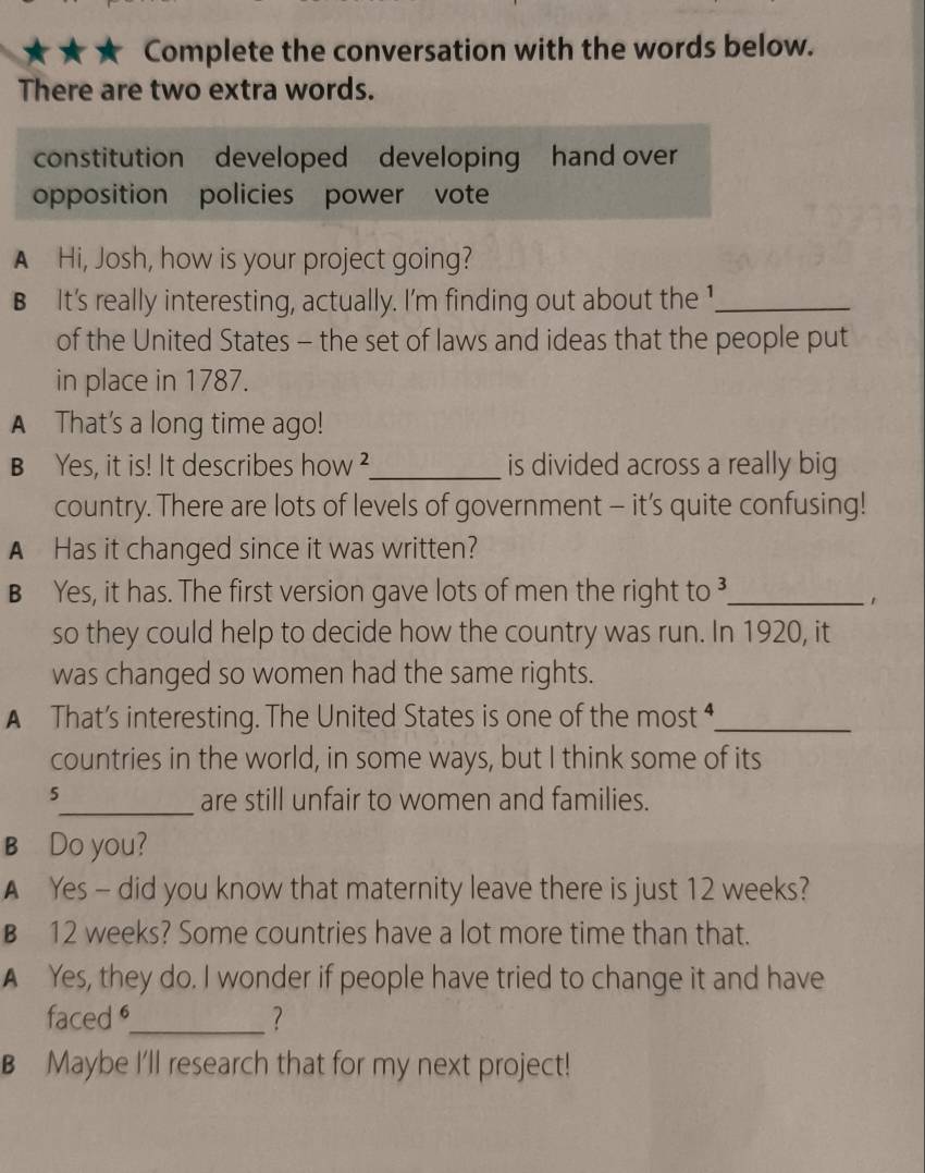 ★ ★ Complete the conversation with the words below.
There are two extra words.
constitution developed developing hand over
opposition policies power vote
A Hi, Josh, how is your project going?
B It's really interesting, actually. I'm finding out about the 1_
of the United States - the set of laws and ideas that the people put
in place in 1787.
A That's a long time ago!
B Yes, it is! It describes how ?_ is divided across a really big
country. There are lots of levels of government - it’s quite confusing!
A Has it changed since it was written?
B Yes, it has. The first version gave lots of men the right to ³_
so they could help to decide how the country was run. In 1920, it
was changed so women had the same rights.
A That’s interesting. The United States is one of the most _
countries in the world, in some ways, but I think some of its
5
_are still unfair to women and families.
B Do you?
A Yes - did you know that maternity leave there is just 12 weeks?
B 12 weeks? Some countries have a lot more time than that.
A Yes, they do. I wonder if people have tried to change it and have
faced _?
B Maybe I'll research that for my next project!