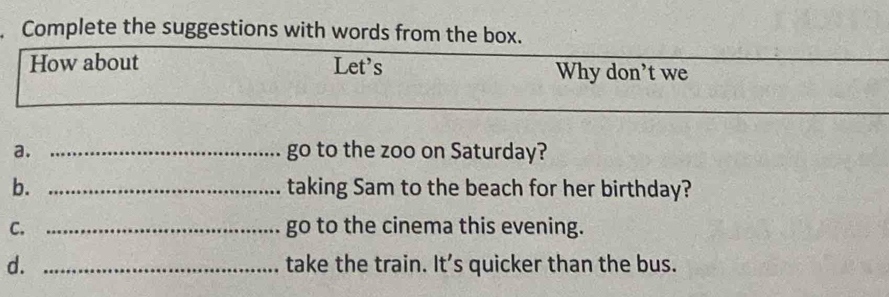 Complete the suggestions with words from the box. 
How about Let's Why don't we 
a. _go to the zoo on Saturday? 
b. _taking Sam to the beach for her birthday? 
C. _go to the cinema this evening. 
d. _take the train. It’s quicker than the bus.