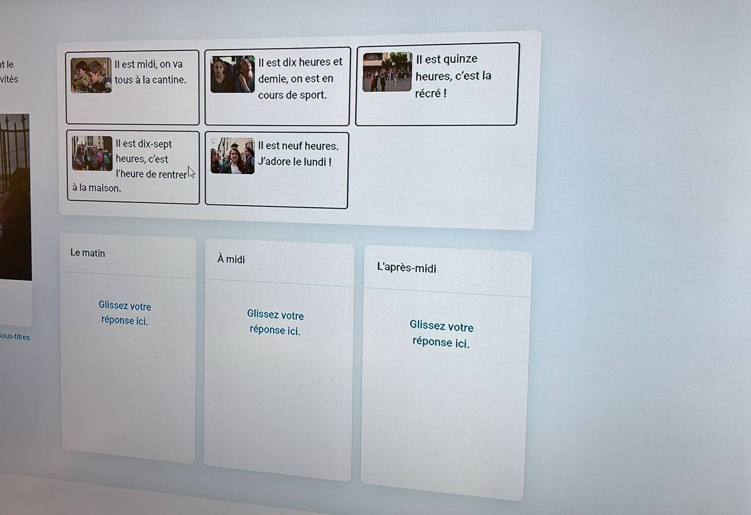 tle II est midi, on va II est dix heures et Il est quinze 
vités tous à la cantine. demie, on est en heures, c’est la 
cours de sport. récré ! 
Il est dix-sept ll est neuf heures. 
heures, c’est J'adore le lundi ! 
l'heure de rentrer 
à la maison. 
Le matin À midi L'après-midi 
Glissez votre Glissez votre Glissez votre 
réponse ici. réponse ici. réponse ici. 
Sous-titres