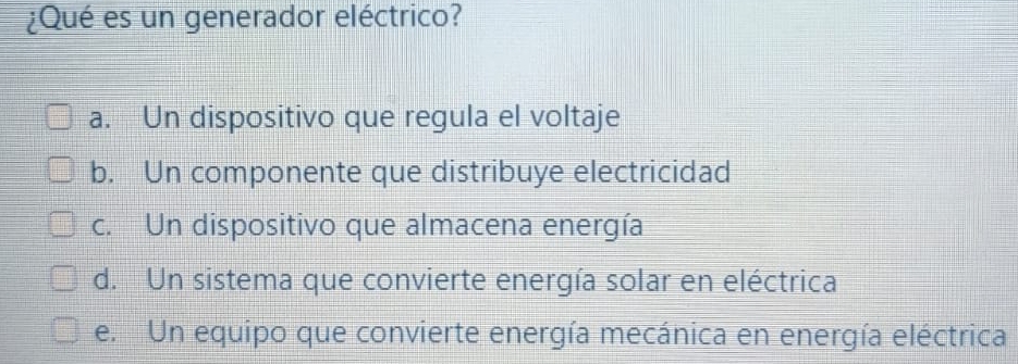 ¿Qué es un generador eléctrico?
a. Un dispositivo que regula el voltaje
b. Un componente que distribuye electricidad
c. Un dispositivo que almacena energía
d. Un sistema que convierte energía solar en eléctrica
e. Un equipo que convierte energía mecánica en energía eléctrica