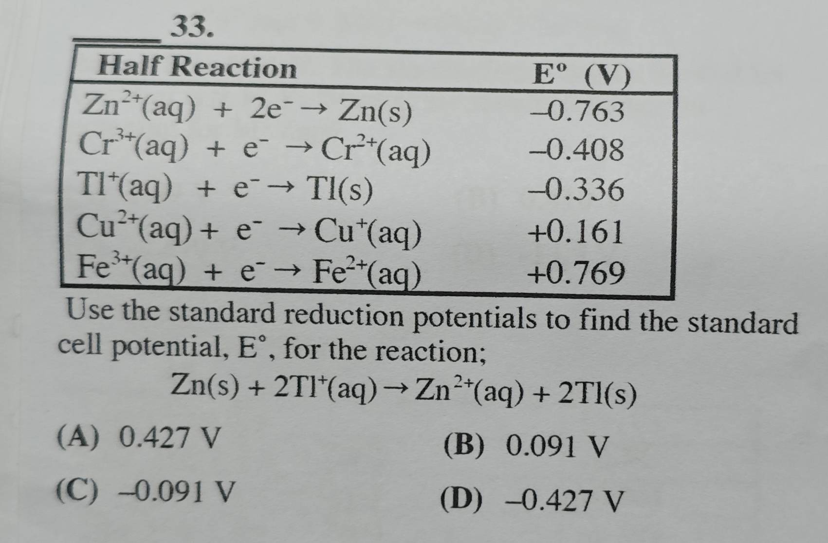 the standard reduction potentials to find the standard
cell potential, E° , for the reaction;
Zn(s)+2Tl^+(aq)to Zn^(2+)(aq)+2Tl(s)
(A) 0.427 V
(B) 0.091 V
(C) -0.091 V (D) -0.427 V