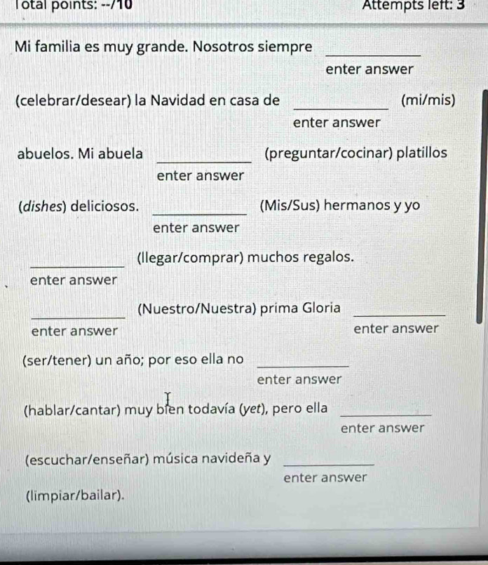 Total points: --/10 Attempts left: 3 
Mi familia es muy grande. Nosotros siempre_ 
enter answer 
(celebrar/desear) la Navidad en casa de _(mi/mis) 
enter answer 
abuelos. Mi abuela _(preguntar/cocinar) platillos 
enter answer 
(dishes) deliciosos. _(Mis/Sus) hermanos y yo 
enter answer 
_(llegar/comprar) muchos regalos. 
enter answer 
_ 
(Nuestro/Nuestra) prima Gloria_ 
enter answer enter answer 
(ser/tener) un año; por eso ella no_ 
enter answer 
(hablar/cantar) muy bien todavía (yet), pero ella_ 
enter answer 
(escuchar/enseñar) música navideña y_ 
enter answer 
(limpiar/bailar).