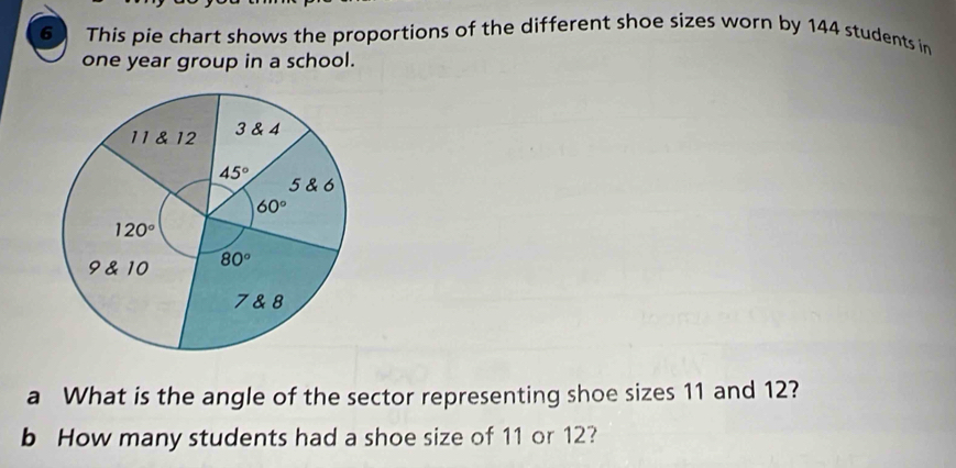 This pie chart shows the proportions of the different shoe sizes worn by 144 students in
one year group in a school.
a What is the angle of the sector representing shoe sizes 11 and 12?
b How many students had a shoe size of 11 or 12?