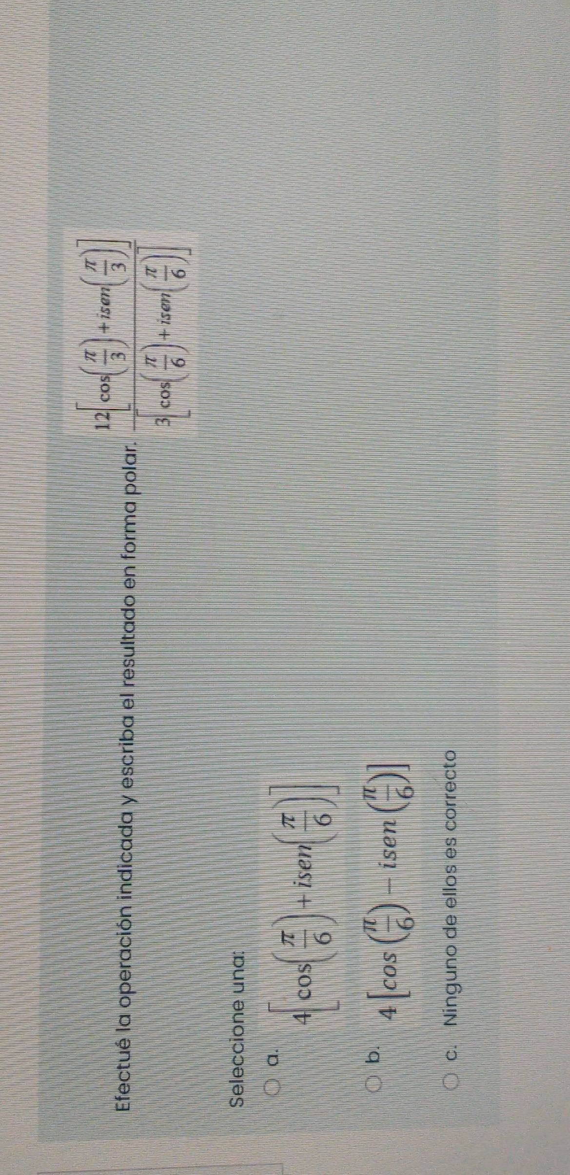 Efectué la operación indicada y escriba el resultado en forma polar. frac 12[cos ( π /3 )+isan( π /3 )]3cos ( π /6 )+isan( π /6 )]
Seleccione una:
a. 4[cos ( π /6 )+isen( π /6 )]
b. 4[cos ( π /6 )-isen ( π /6 )]
c. Ninguno de ellos es correcto