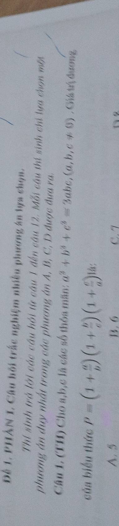 Đê 1. PHÂN I. Câu hội trắc nghiệm nhiều phương án lựa chọn.
Thí sinh trở lời các câu hỏi từ câu 1 đến câu 12. Mỗi câu thí sinh chi lựa chọn mớ
phương án duy nhất trong các phương án A, B, C, D được đưa ra.
Câu 1. (TH) Cho a, b, c là các số thỏa mãn: a^2+b^2+c^2=3abc, (a,b,c!= 0) , Giá trị đương
của biểu thức P=(1+ a/b )(1+ b/c )(1+ c/a ) là;
A. 5 B. 6 C. 7