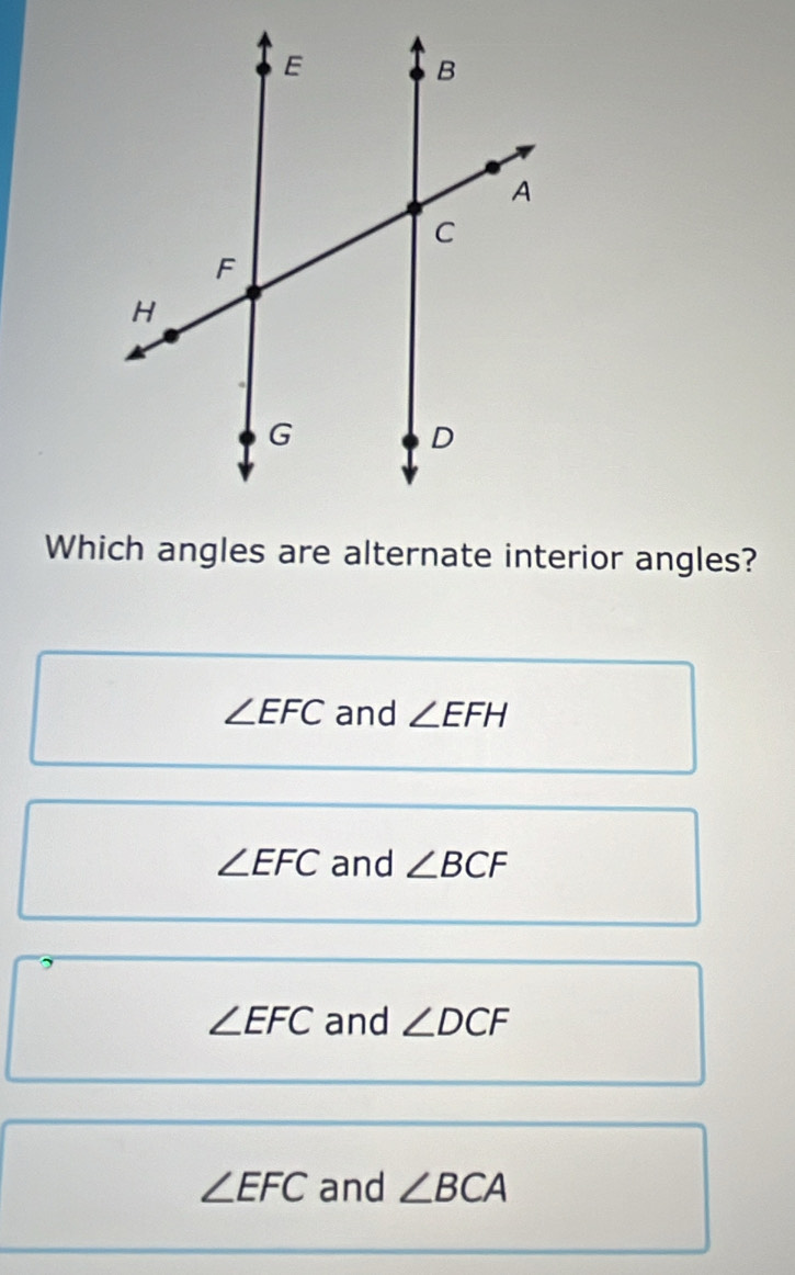 Which angles are alternate interior angles?
∠ EFC and ∠ EFH
∠ EFC and ∠ BCF
,
∠ EFC and ∠ DCF
∠ EFC and ∠ BCA