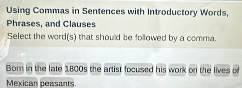 Using Commas in Sentences with Introductory Words, 
Phrases, and Clauses 
Select the word(s) that should be followed by a comma. 
Born in the late 1800s the artist focused his work on the lives of 
Mexican peasants.