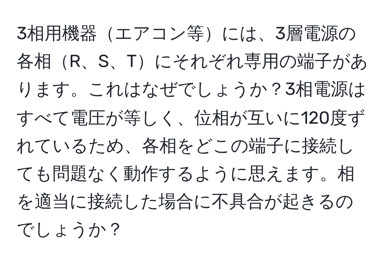 3相用機器エアコン等には、3層電源の各相R、S、Tにそれぞれ専用の端子があります。これはなぜでしょうか？3相電源はすべて電圧が等しく、位相が互いに120度ずれているため、各相をどこの端子に接続しても問題なく動作するように思えます。相を適当に接続した場合に不具合が起きるのでしょうか？