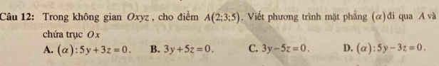 Trong không gian Oxyz , cho điểm A(2;3;5). Viết phương trình mặt phẳng (α)đi qua A và
chứa trục O x
A. (alpha ):5y+3z=0. B. 3y+5z=0. C. 3y-5z=0. D. (alpha ):5y-3z=0.