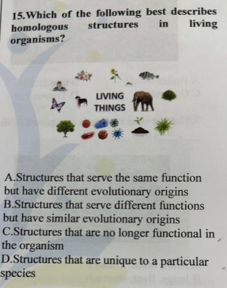 Which of the following best describes
homologous structures in living
organisms?
LIVING
THINGS
A.Structures that serve the same function
but have different evolutionary origins
B.Structures that serve different functions
but have similar evolutionary origins
C.Structures that are no longer functional in
the organism
D.Structures that are unique to a particular
species