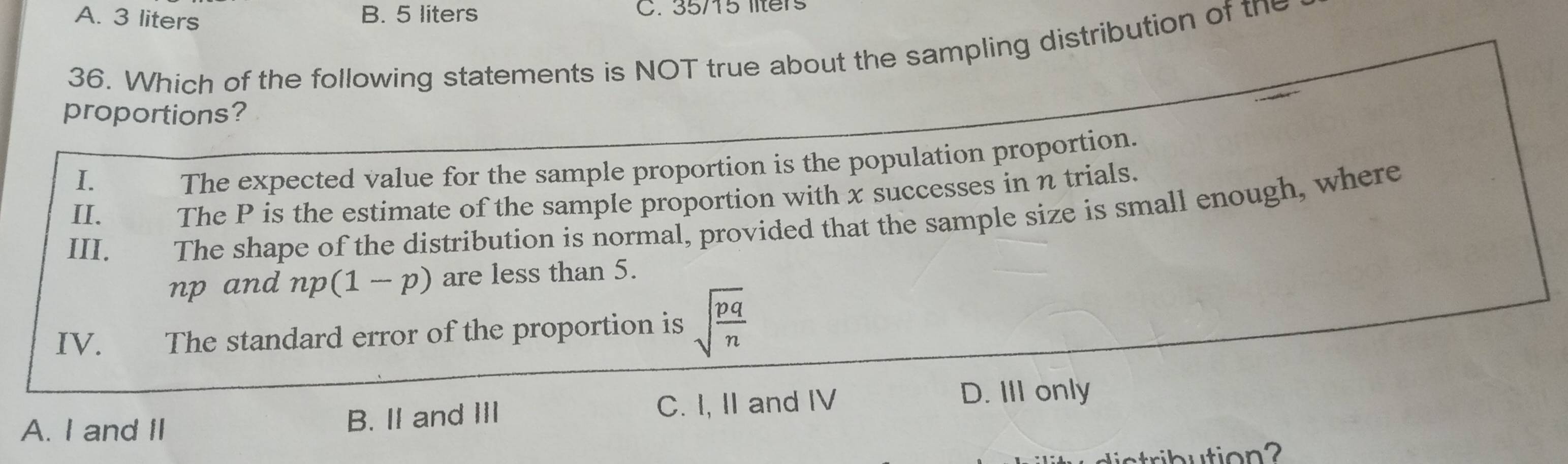 A. 3 liters B. 5 liters C. 35/15 llters
36. Which of the following statements is NOT true about the sampling distribution of the
proportions?
I.
The expected value for the sample proportion is the population proportion.
II. The P is the estimate of the sample proportion with x successes in n trials.
III. The shape of the distribution is normal, provided that the sample size is small enough, where
np and np(1-p) are less than 5.
IV. The standard error of the proportion is sqrt(frac pq)n
A. I and II B. II and III C. I, II and IV D. III only