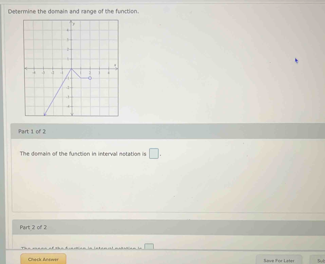 Determine the domain and range of the function. 
Part 1 of 2 
The domain of the function in interval notation is □. 
Part 2 of 2 
Check Answer Save For Later Sut