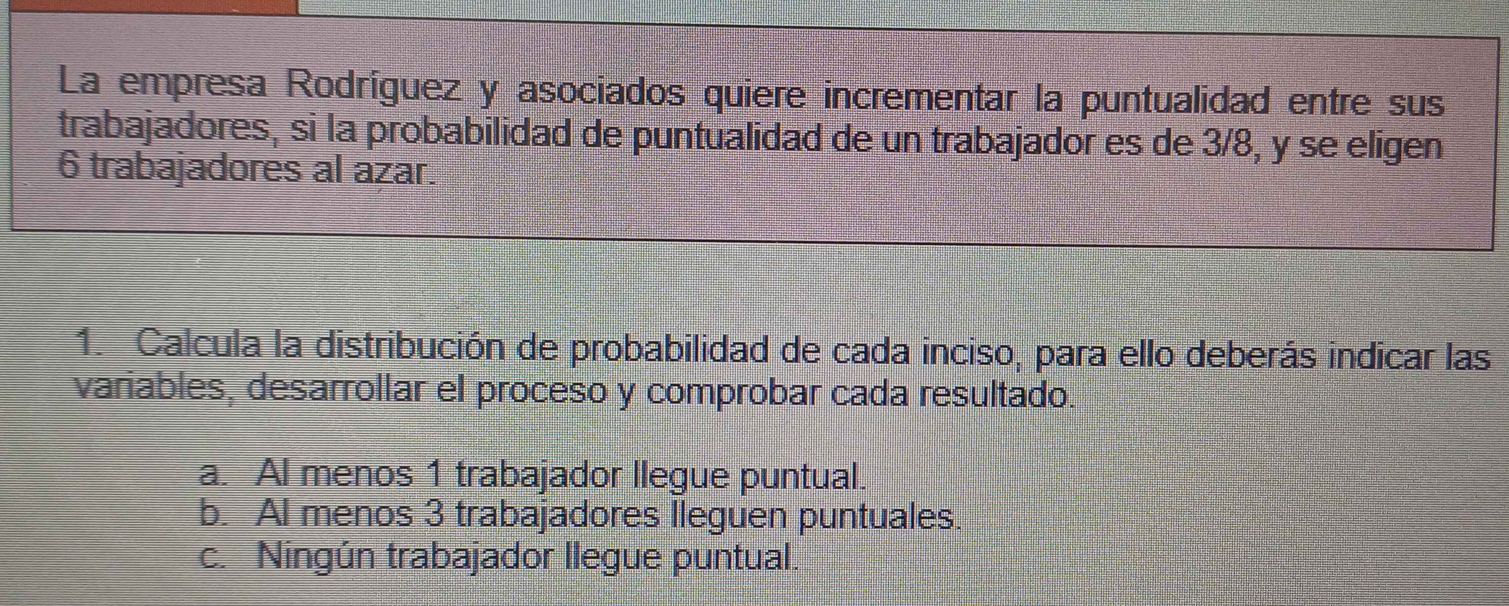 La empresa Rodríguez y asociados quiere incrementar la puntualidad entre sus
trabajadores, si la probabilidad de puntualidad de un trabajador es de 3/8, y se eligen
6 trabajadores al azar.
1. Calcula la distribución de probabilidad de cada inciso, para ello deberás indicar las
variables, desarrollar el proceso y comprobar cada resultado.
a. Al menos 1 trabajador llegue puntual.
b. AI menos 3 trabajadores lleguen puntuales.
c. Ningún trabajador llegue puntual.