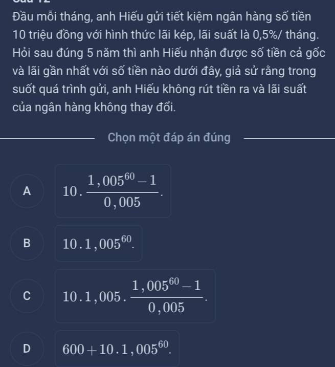 Đầu mỗi tháng, anh Hiếu gửi tiết kiệm ngân hàng số tiền
10 triệu đồng với hình thức lãi kép, lãi suất là 0,5%/ tháng.
Hỏi sau đúng 5 năm thì anh Hiếu nhận được số tiền cả gốc
và lãi gần nhất với số tiền nào dưới đây, giả sử rằng trong
suốt quá trình gửi, anh Hiếu không rút tiền ra và lãi suất
của ngân hàng không thay đổi.
Chọn một đáp án đúng
A 10 .  (1,005^(60)-1)/0,005 .
B 10.1,005^(60).
C 10.1,005. (1,005^(60)-1)/0,005 .
D 600+10.1,005^(60).