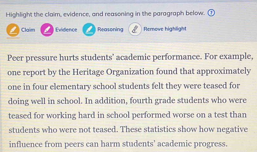 Highlight the claim, evidence, and reasoning in the paragraph below. ⑦ 
Claim Evidence a Reasoning Remove highlight 
Peer pressure hurts students’ academic performance. For example, 
one report by the Heritage Organization found that approximately 
one in four elementary school students felt they were teased for 
doing well in school. In addition, fourth grade students who were 
teased for working hard in school performed worse on a test than 
students who were not teased. These statistics show how negative 
influence from peers can harm students’ academic progress.