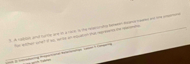 A rabbllt and turtle are in a race, is the relationship between distance traveled and time proportional 
for leither one? If so, write an equation that represents the relationship 
Umit; 2: introducing Proportional Relationships. Lesson 7: Comparing 
wic Table s