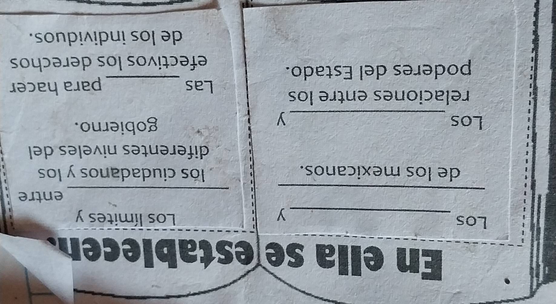 En ella se establecen. 
Los _Los límites y 
y 
_ 
_entre 
de los mexicanos. lós ciudadanos y los 
diferentes niveles del 
Los gobierno. 
_y 
relaciones entre los 
Las _para hacer 
poderes del Estado. 
efectivos los derechos 
de los individuos.