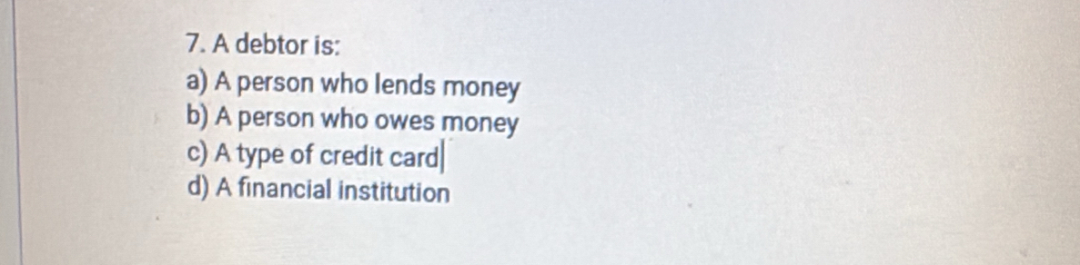 A debtor is:
a) A person who lends money
b) A person who owes money
c) A type of credit card
d) A financial institution