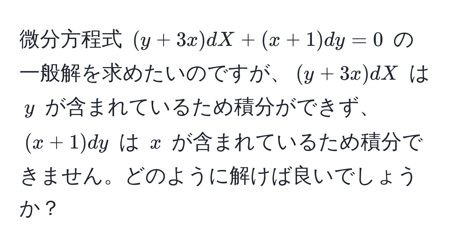 微分方程式 $(y + 3x) dX + (x + 1) dy = 0$ の一般解を求めたいのですが、$(y + 3x) dX$ は $y$ が含まれているため積分ができず、$(x + 1) dy$ は $x$ が含まれているため積分できません。どのように解けば良いでしょうか？