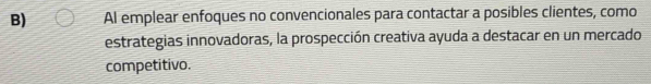 Al emplear enfoques no convencionales para contactar a posibles clientes, como 
estrategias innovadoras, la prospección creativa ayuda a destacar en un mercado 
competitivo.