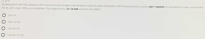 of 9
A policyownier who has allowed a life insurance policy to lapse may decide to have the policy reinstated. A life insurance policy usually (can / cannot) be reinstated if it was surrendered
for its cash value. With a reinstatement, the original policy (is/ is not) put back into effect.
can / is
can / is not
cannot / is
cannot / is not