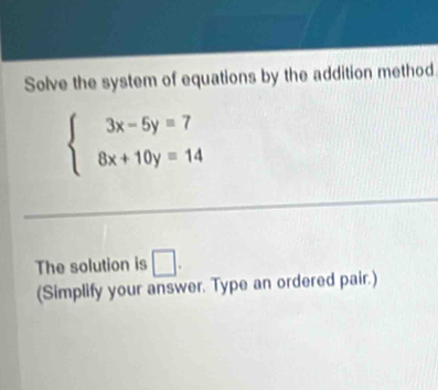 Solve the system of equations by the addition method
beginarrayl 3x-5y=7 8x+10y=14endarray.
The solution is □. 
(Simplify your answer. Type an ordered pair.)