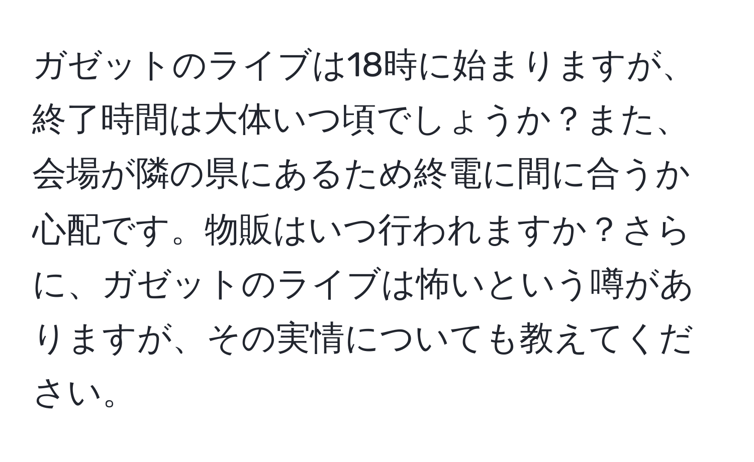 ガゼットのライブは18時に始まりますが、終了時間は大体いつ頃でしょうか？また、会場が隣の県にあるため終電に間に合うか心配です。物販はいつ行われますか？さらに、ガゼットのライブは怖いという噂がありますが、その実情についても教えてください。