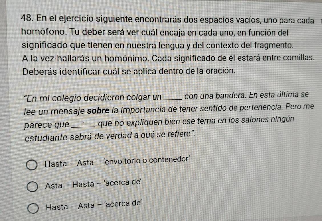 En el ejercicio siguiente encontrarás dos espacios vacíos, uno para cada1
homófono. Tu deber será ver cuál encaja en cada uno, en función del
significado que tienen en nuestra lengua y del contexto del fragmento.
A la vez hallarás un homónimo. Cada significado de él estará entre comillas.
Deberás identificar cuál se aplica dentro de la oración.
“En mi colegio decidieron colgar un _con una bandera. En esta última se
lee un mensaje sobre la importancia de tener sentido de pertenencia. Pero me
parece que _que no expliquen bien ese tema en los salones ningún
estudiante sabrá de verdad a qué se refiere".
Hasta - Asta - ‘envoltorio o contenedor’
Asta - Hasta - ‘acerca de’
Hasta - Asta - ‘acerca de’