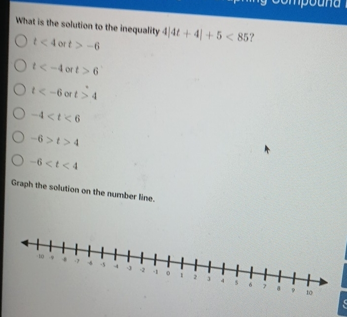 com o u 
What is the solution to the inequality 4|4t+4|+5<85</tex> ?
t<4</tex> or t>-6
t or t>6
□ 
t or t>4
-4
-6>t>4
-6
Graph the solution on the number line.