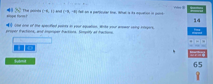 Video ® Questions 
The points (-6,1) and (-9,-8) fall on a particular line. What is its equation in point- answered 
slope form? 
14 
)) Use one of the specified points in your equation. Write your answer using integers, 
proper fractions, and improper fractions. Simplify all fractions. elapsed Time
0 14 99

(0) SEG 
SmartScore out of 100 0 
Submit
65