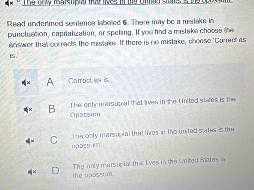 The only marsupial that lives in the United states is the opossum.
Read underlined sentence labeled 6. There may be a mistake in
punctuation, capitalization, or spelling. If you find a mistake choose the
answer that corrects the mistake. If there is no mistake, choose ‘Correct as
is.'
× A Correct as is.
× B The only marsupial that lives in the United states is the
Opossum.
The only marsupial that lives in the united states is the
×
opossum.
The only marsupial that lives in the United States is
×
the opossum.