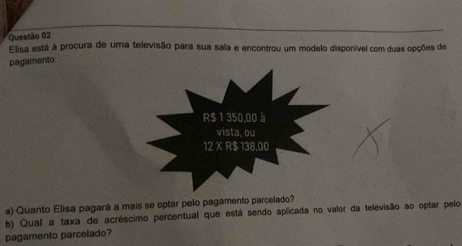 Elisa está à procura de uma televisão para sua sala e encontrou um modelo disponível com duas opções de 
pagamento 
a) Quanto Elisa pagará a mais se optar pelo pagamento parcelado? 
b) Qual a taxa de acréscimo percentual que está sendo aplicada no valor da televisão ao optar pelo 
pagamento parcelado?