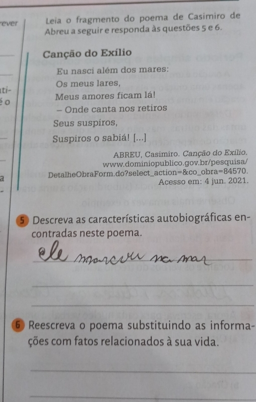 ever Leia o fragmento do poema de Casimiro de 
Abreu a seguir e responda às questões 5 e 6. 
_ 
Canção do Exílio 
_ 
Eu nasci além dos mares: 
Os meus lares, 
Iti- 
é o Meus amores ficam lá! 
- Onde canta nos retiros 
Seus suspiros, 
_ 
Suspiros o sabiá! [...] 
ABREU, Casimiro. Canção do Exílio. 
www.dominiopublico.gov.br/pesquisa/ 
DetalheObraForm.do?select_action =8xcc _obra =84570. 
Acesso em: 4 jun. 2021. 
50 Descreva as características autobiográficas en- 
contradas neste poema. 
_ 
_ 
_ 
6 Reescreva o poema substituindo as informa- 
ções com fatos relacionados à sua vida. 
_ 
_