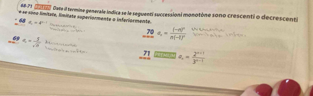 68-71 3 Dato il termine generale indica se le seguenti successioni monotòne sono crescenti o decrescenti 
e se sono limitate, limitate superiormente o inferiormente. 
68 a_n=4^(n-1)
_(m=∈fty)^(70)a_n=frac (-n)^nn(-1)^n
69 a_= 5/sqrt(n) 
71 
= PREMIUM a_n= (2^(n+1))/3^(n-1) 