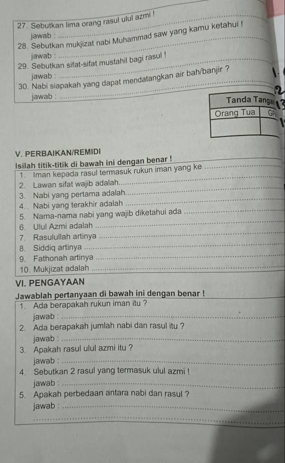 Sebutkan lima orang rasul ulul azmi ! 
jawab : 
28. Sebutkan mukjizat nabi Muhammad saw yang kamu ketahui ! 
jawab : 
29. Sebutkan sifat-sifat mustahil bagi rasul ! 
jawab : 
30. Nabi siapakah yang dapat mendatangkan air bah/banjir ? 
jawab : 
V. PERBAIKAN/REMIDI 
Isilah titik-titik di bawah ini dengan benar !___ 
_ 
_ 
1. Iman kepada rasul termasuk rukun iman yang ke 
_ 
2. Lawan sifat wajib adalah 
_ 
3. Nabi yang pertama adalah 
_ 
4. Nabi yang terakhir adalah 
5. Nama-nama nabi yang wajib diketahui ada 
6. Ulul Azmi adalah 
_ 
_ 
7. Rasulullah artinya 
_ 
8. Siddiq artinya 
_ 
9. Fathonah artinya 
_ 
10. Mukjizat adalah 
VI. PENGAYAAN 
Jawablah pertanyaan di bawah ini dengan benar !_ 
1. Ada berapakah rukun iman itu ? 
jawab _ 
2. Ada berapakah jumlah nabi dan rasul itu ? 
jawab :_ 
3. Apakah rasul ulul azmi itu ? 
jawab :_ 
4. Sebutkan 2 rasul yang termasuk ulul azmi ! 
jawab :_ 
5. Apakah perbedaan antara nabi dan rasul ? 
jawab :_ 
_