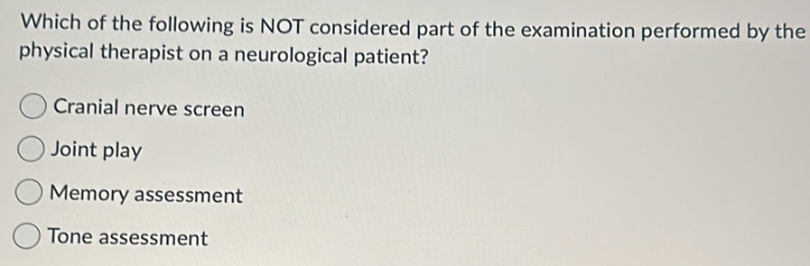 Which of the following is NOT considered part of the examination performed by the
physical therapist on a neurological patient?
Cranial nerve screen
Joint play
Memory assessment
Tone assessment