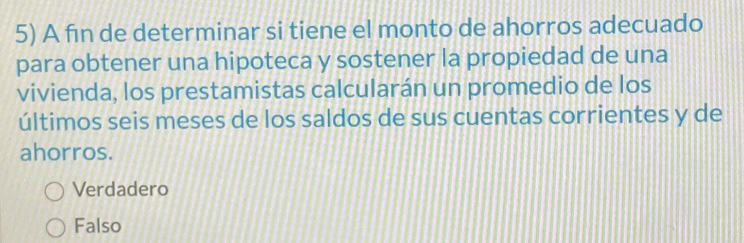 A fin de determinar si tiene el monto de ahorros adecuado
para obtener una hipoteca y sostener la propiedad de una
vivienda, los prestamistas calcularán un promedio de los
últimos seis meses de los saldos de sus cuentas corrientes y de
ahorros.
Verdadero
Falso